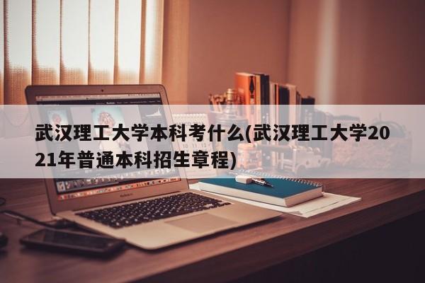 武汉理工大学本科考什么(武汉理工大学2021年普通本科招生章程)