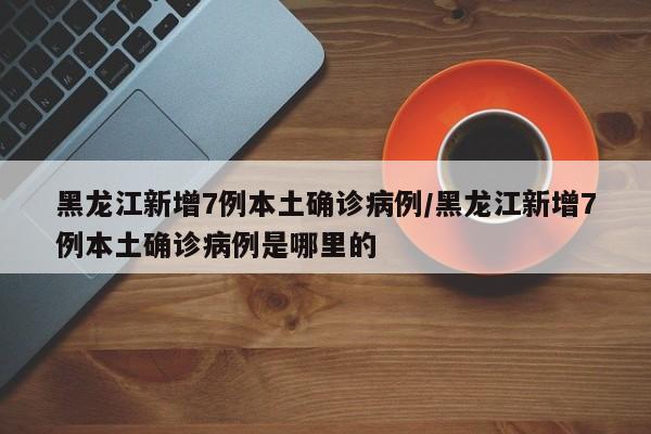 黑龙江新增7例本土确诊病例/黑龙江新增7例本土确诊病例是哪里的