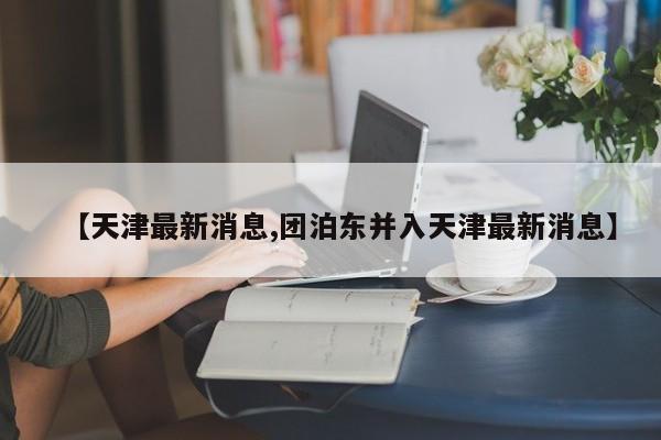 【天津最新消息,团泊东并入天津最新消息】