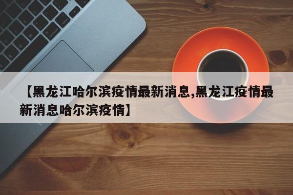 【黑龙江哈尔滨疫情最新消息,黑龙江疫情最新消息哈尔滨疫情】