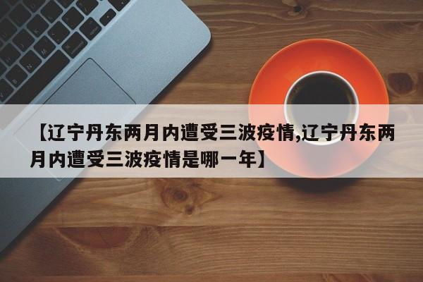 【辽宁丹东两月内遭受三波疫情,辽宁丹东两月内遭受三波疫情是哪一年】