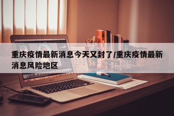 重庆疫情最新消息今天又封了/重庆疫情最新消息风险地区