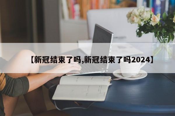 【新冠结束了吗,新冠结束了吗2024】