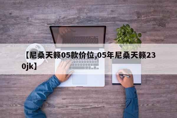 【尼桑天籁05款价位,05年尼桑天籁230jk】