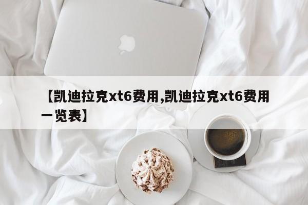 【凯迪拉克xt6费用,凯迪拉克xt6费用一览表】
