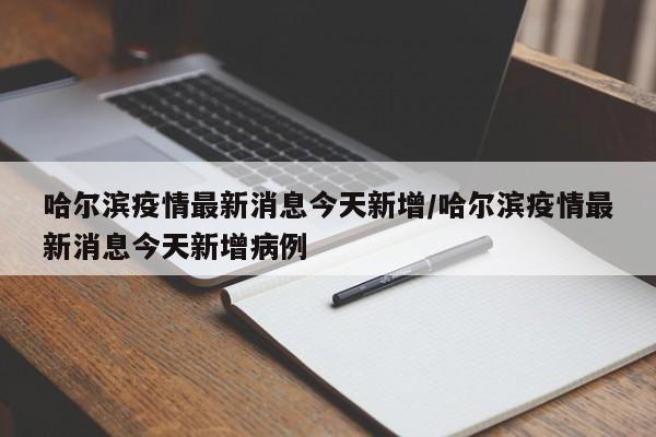 哈尔滨疫情最新消息今天新增/哈尔滨疫情最新消息今天新增病例