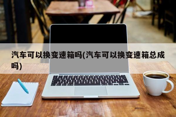 汽车可以换变速箱吗(汽车可以换变速箱总成吗)