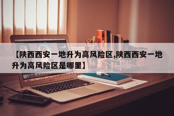 【陕西西安一地升为高风险区,陕西西安一地升为高风险区是哪里】