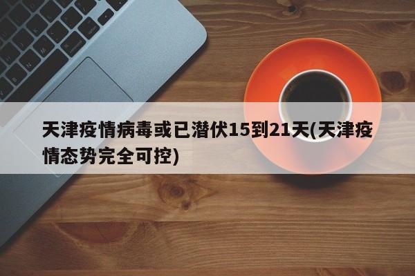 天津疫情病毒或已潜伏15到21天(天津疫情态势完全可控)