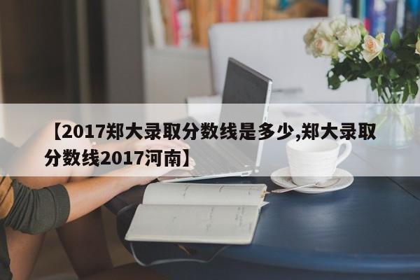 【2017郑大录取分数线是多少,郑大录取分数线2017河南】