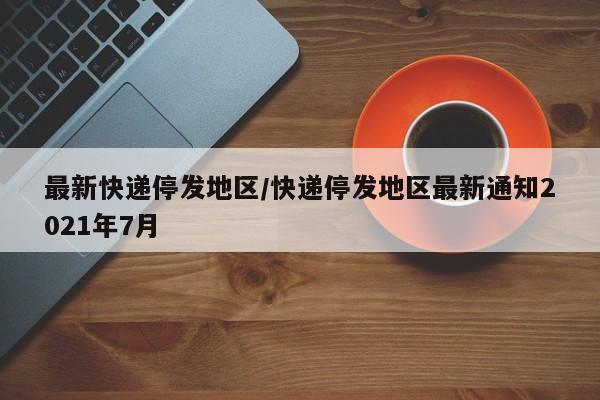 最新快递停发地区/快递停发地区最新通知2021年7月
