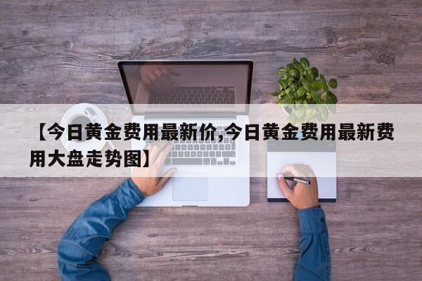 【今日黄金费用最新价,今日黄金费用最新费用大盘走势图】
