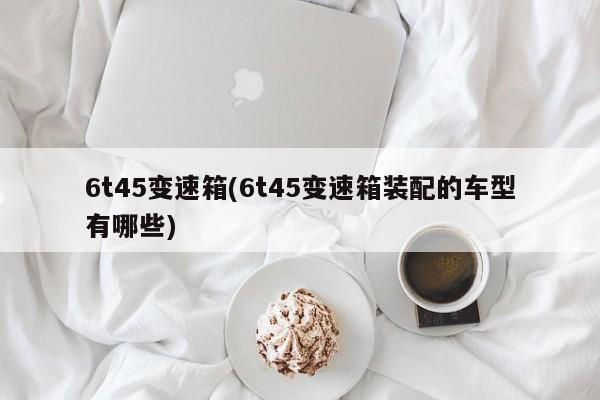 6t45变速箱(6t45变速箱装配的车型有哪些)