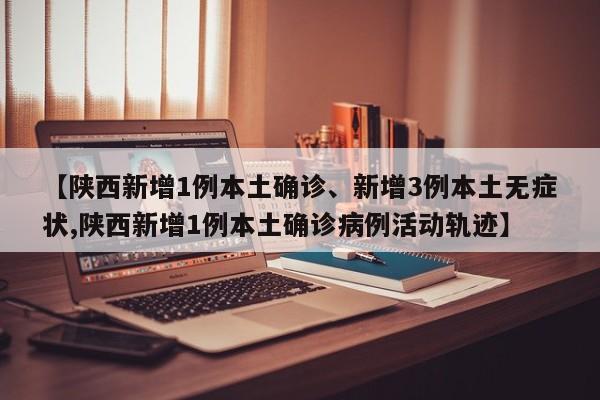 【陕西新增1例本土确诊、新增3例本土无症状,陕西新增1例本土确诊病例活动轨迹】