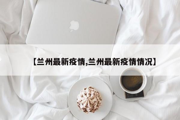 【兰州最新疫情,兰州最新疫情情况】
