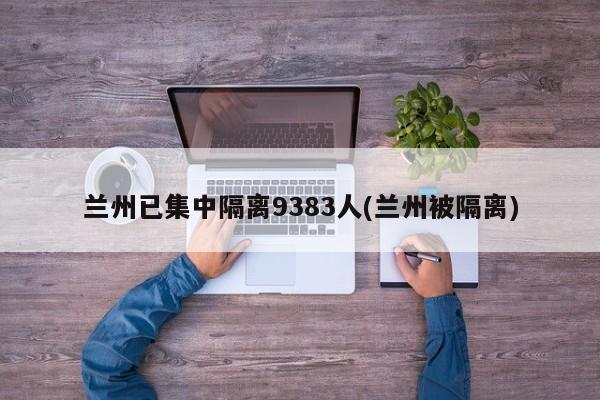 兰州已集中隔离9383人(兰州被隔离)