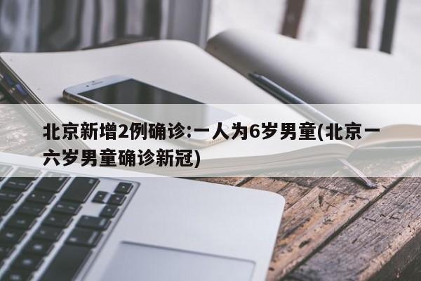 北京新增2例确诊:一人为6岁男童(北京一六岁男童确诊新冠)