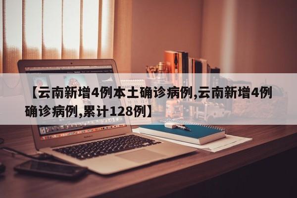 【云南新增4例本土确诊病例,云南新增4例确诊病例,累计128例】