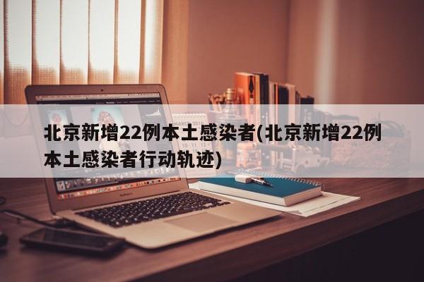 北京新增22例本土感染者(北京新增22例本土感染者行动轨迹)