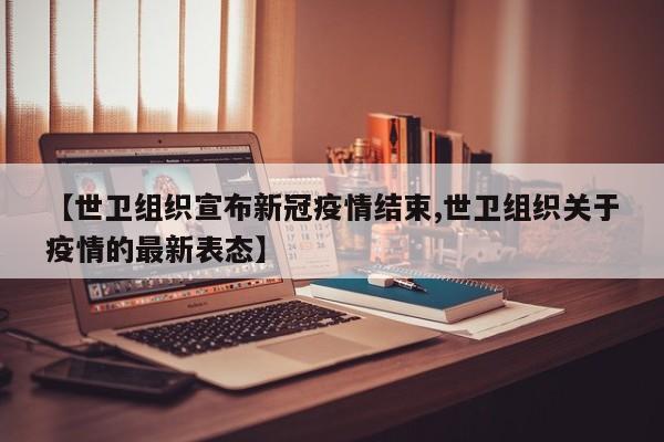 【世卫组织宣布新冠疫情结束,世卫组织关于疫情的最新表态】