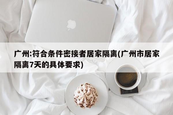 广州:符合条件密接者居家隔离(广州市居家隔离7天的具体要求)