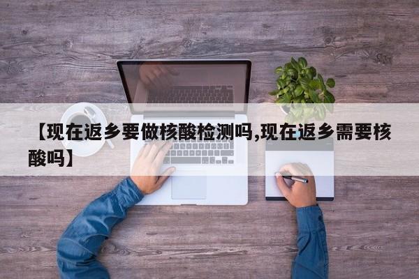 【现在返乡要做核酸检测吗,现在返乡需要核酸吗】