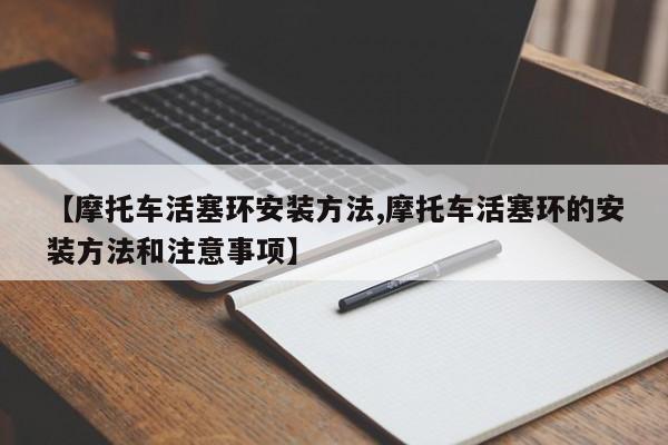【摩托车活塞环安装方法,摩托车活塞环的安装方法和注意事项】