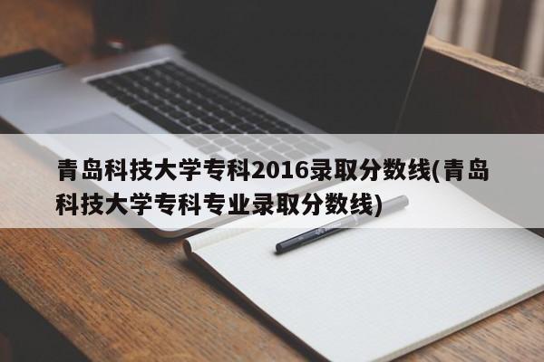 青岛科技大学专科2016录取分数线(青岛科技大学专科专业录取分数线)