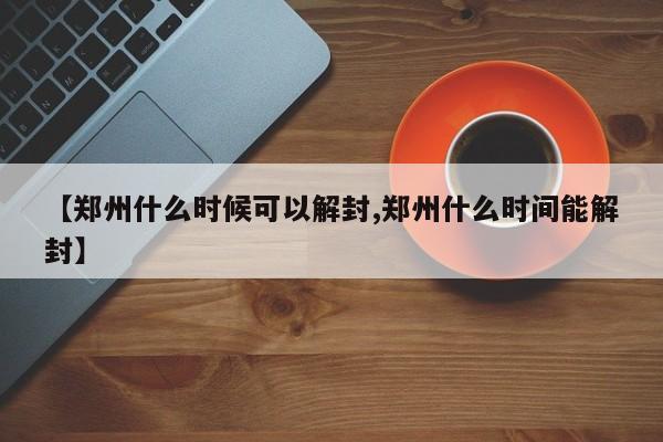 【郑州什么时候可以解封,郑州什么时间能解封】