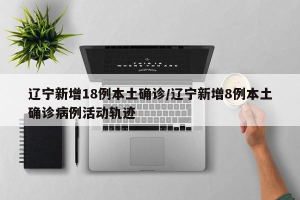辽宁新增18例本土确诊/辽宁新增8例本土确诊病例活动轨迹