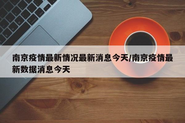 南京疫情最新情况最新消息今天/南京疫情最新数据消息今天