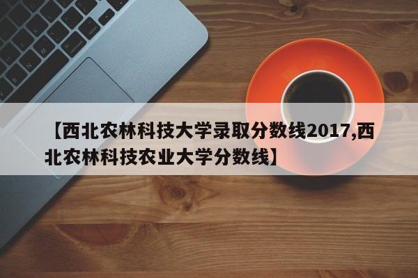 【西北农林科技大学录取分数线2017,西北农林科技农业大学分数线】