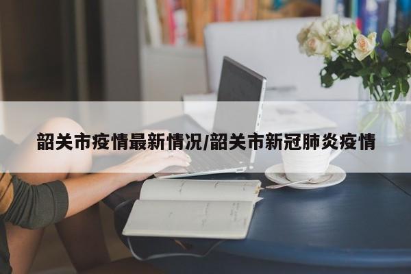 韶关市疫情最新情况/韶关市新冠肺炎疫情