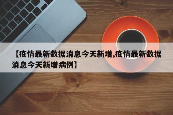 【疫情最新数据消息今天新增,疫情最新数据消息今天新增病例】