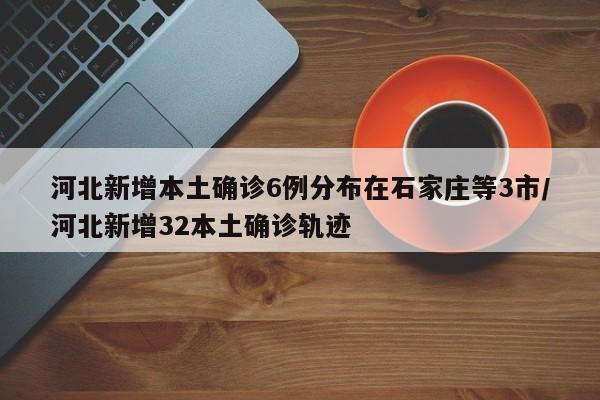 河北新增本土确诊6例分布在石家庄等3市/河北新增32本土确诊轨迹