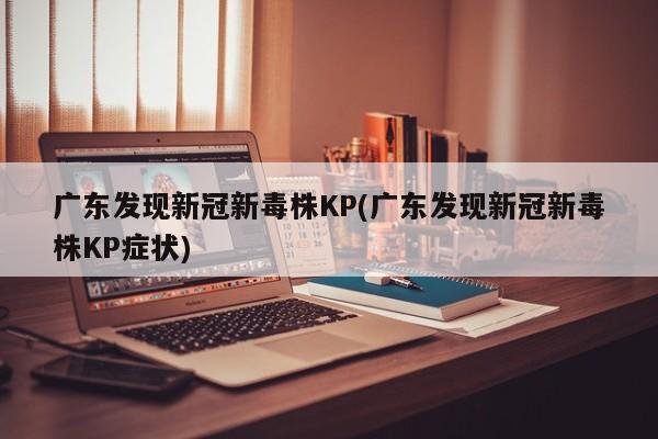 广东发现新冠新毒株KP(广东发现新冠新毒株KP症状)