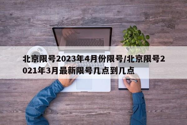 北京限号2023年4月份限号/北京限号2021年3月最新限号几点到几点