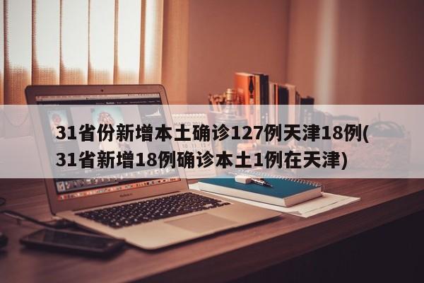 31省份新增本土确诊127例天津18例(31省新增18例确诊本土1例在天津)