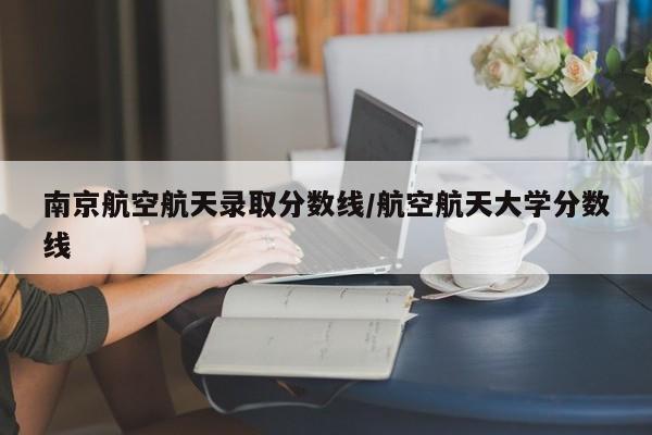 南京航空航天录取分数线/航空航天大学分数线
