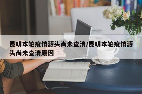 昆明本轮疫情源头尚未查清/昆明本轮疫情源头尚未查清原因