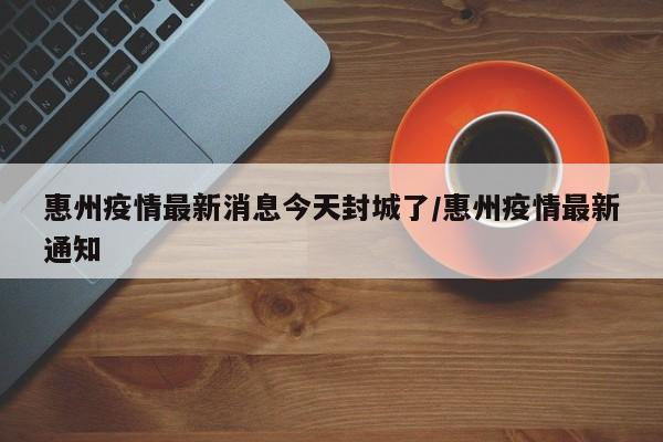 惠州疫情最新消息今天封城了/惠州疫情最新通知