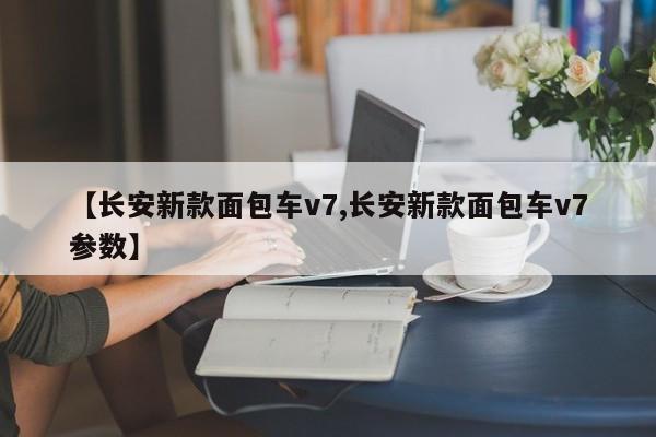 【长安新款面包车v7,长安新款面包车v7参数】
