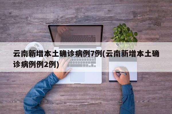 云南新增本土确诊病例7例(云南新增本土确诊病例例2例)