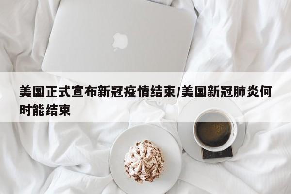 美国正式宣布新冠疫情结束/美国新冠肺炎何时能结束
