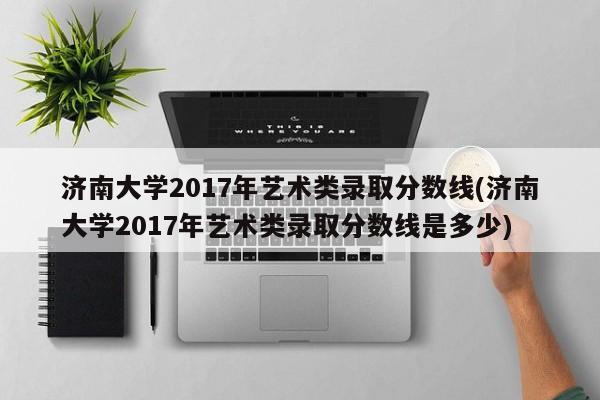 济南大学2017年艺术类录取分数线(济南大学2017年艺术类录取分数线是多少)