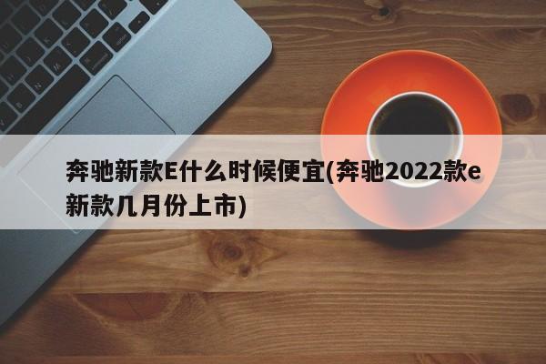 奔驰新款E什么时候便宜(奔驰2022款e新款几月份上市)