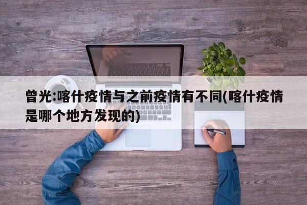 曾光:喀什疫情与之前疫情有不同(喀什疫情是哪个地方发现的)