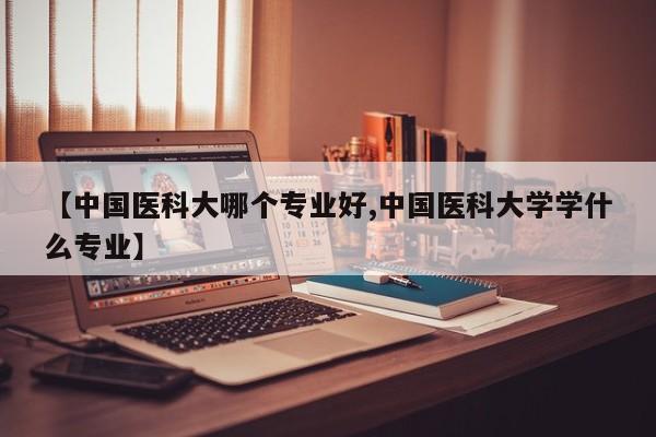 【中国医科大哪个专业好,中国医科大学学什么专业】