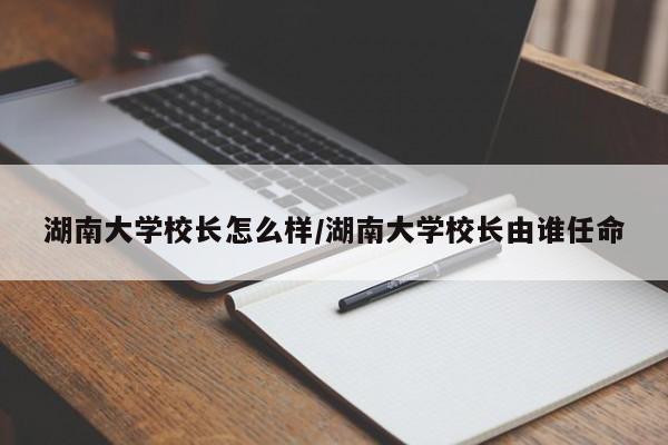 湖南大学校长怎么样/湖南大学校长由谁任命