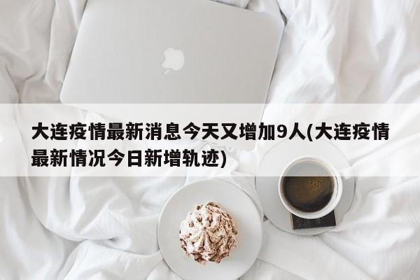 大连疫情最新消息今天又增加9人(大连疫情最新情况今日新增轨迹)